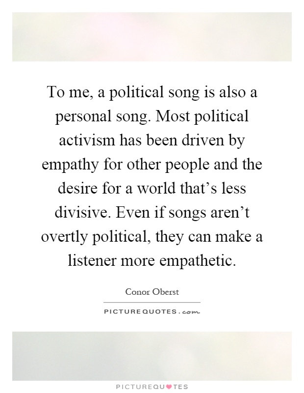 To me, a political song is also a personal song. Most political activism has been driven by empathy for other people and the desire for a world that's less divisive. Even if songs aren't overtly political, they can make a listener more empathetic Picture Quote #1