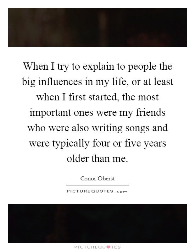 When I try to explain to people the big influences in my life, or at least when I first started, the most important ones were my friends who were also writing songs and were typically four or five years older than me Picture Quote #1