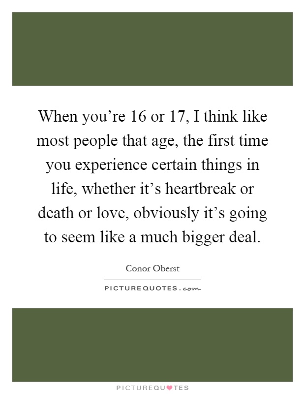When you're 16 or 17, I think like most people that age, the first time you experience certain things in life, whether it's heartbreak or death or love, obviously it's going to seem like a much bigger deal Picture Quote #1