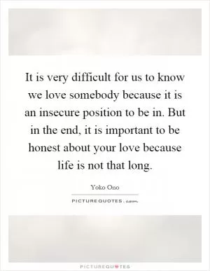 It is very difficult for us to know we love somebody because it is an insecure position to be in. But in the end, it is important to be honest about your love because life is not that long Picture Quote #1