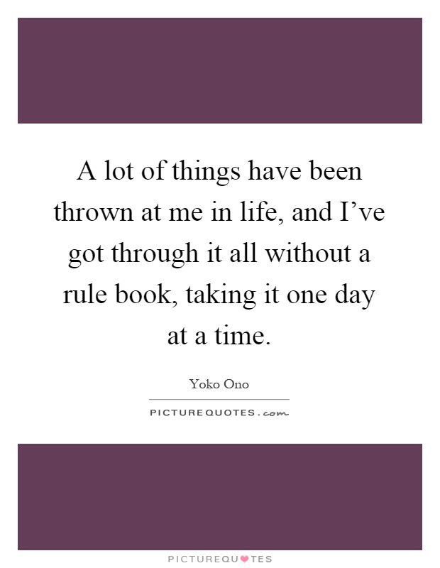 A lot of things have been thrown at me in life, and I've got through it all without a rule book, taking it one day at a time Picture Quote #1