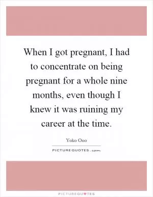 When I got pregnant, I had to concentrate on being pregnant for a whole nine months, even though I knew it was ruining my career at the time Picture Quote #1