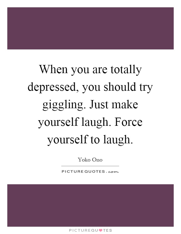 When you are totally depressed, you should try giggling. Just make yourself laugh. Force yourself to laugh Picture Quote #1
