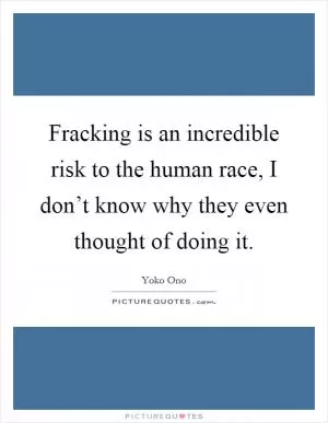 Fracking is an incredible risk to the human race, I don’t know why they even thought of doing it Picture Quote #1
