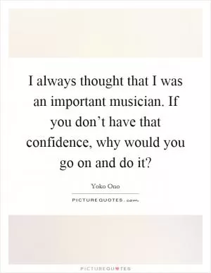 I always thought that I was an important musician. If you don’t have that confidence, why would you go on and do it? Picture Quote #1