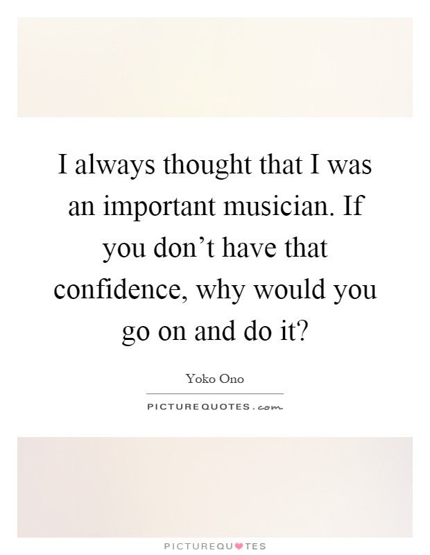 I always thought that I was an important musician. If you don't have that confidence, why would you go on and do it? Picture Quote #1