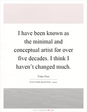 I have been known as the minimal and conceptual artist for over five decades. I think I haven’t changed much Picture Quote #1