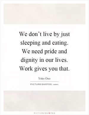 We don’t live by just sleeping and eating. We need pride and dignity in our lives. Work gives you that Picture Quote #1