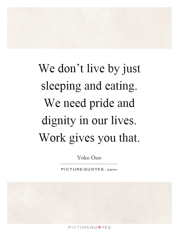 We don't live by just sleeping and eating. We need pride and dignity in our lives. Work gives you that Picture Quote #1
