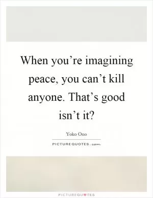 When you’re imagining peace, you can’t kill anyone. That’s good isn’t it? Picture Quote #1