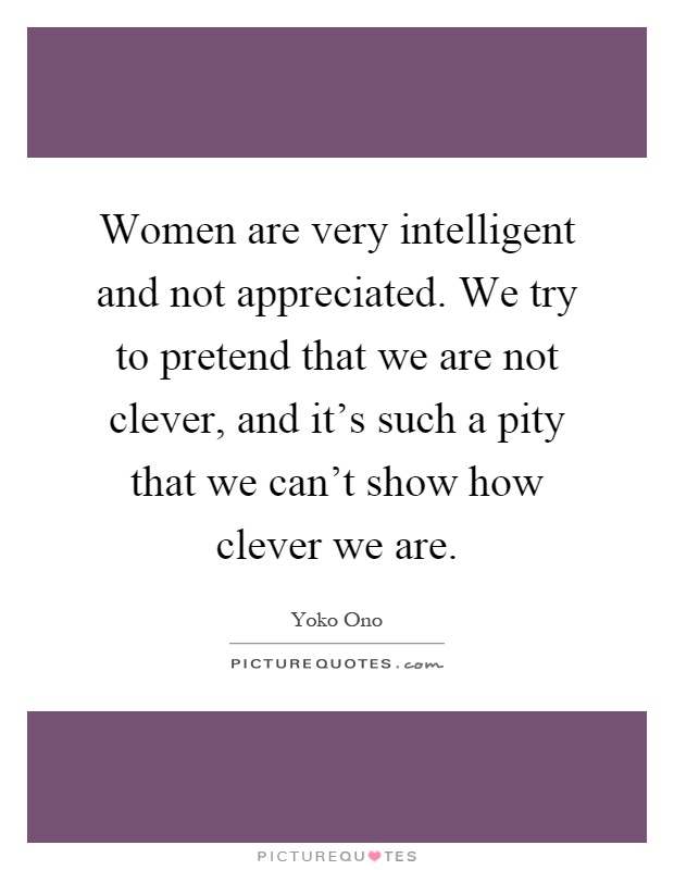 Women are very intelligent and not appreciated. We try to pretend that we are not clever, and it's such a pity that we can't show how clever we are Picture Quote #1