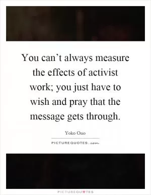You can’t always measure the effects of activist work; you just have to wish and pray that the message gets through Picture Quote #1