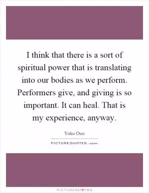 I think that there is a sort of spiritual power that is translating into our bodies as we perform. Performers give, and giving is so important. It can heal. That is my experience, anyway Picture Quote #1