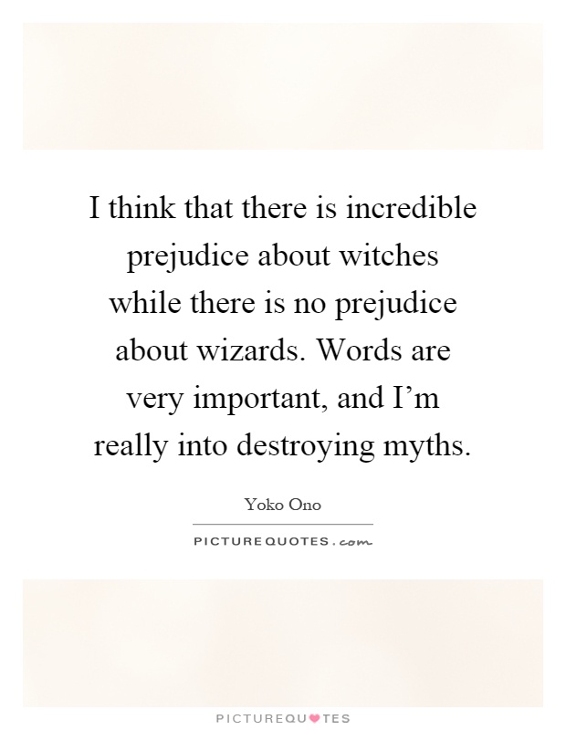 I think that there is incredible prejudice about witches while there is no prejudice about wizards. Words are very important, and I'm really into destroying myths Picture Quote #1