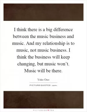 I think there is a big difference between the music business and music. And my relationship is to music, not music business. I think the business will keep changing, but music won’t. Music will be there Picture Quote #1