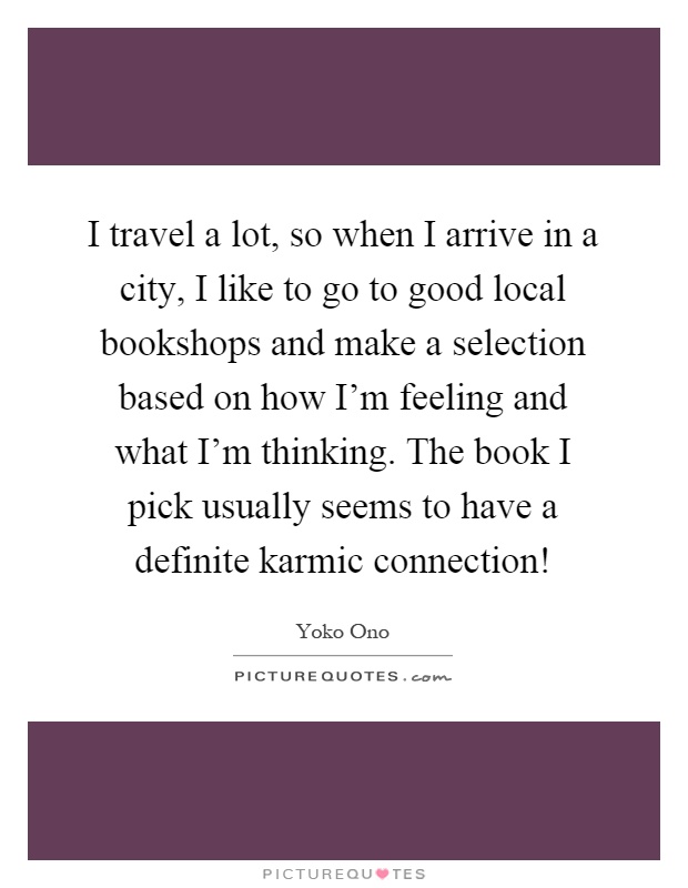 I travel a lot, so when I arrive in a city, I like to go to good local bookshops and make a selection based on how I'm feeling and what I'm thinking. The book I pick usually seems to have a definite karmic connection! Picture Quote #1