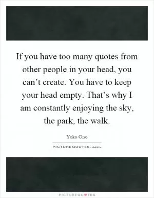 If you have too many quotes from other people in your head, you can’t create. You have to keep your head empty. That’s why I am constantly enjoying the sky, the park, the walk Picture Quote #1