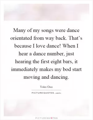 Many of my songs were dance orientated from way back. That’s because I love dance! When I hear a dance number, just hearing the first eight bars, it immediately makes my bod start moving and dancing Picture Quote #1