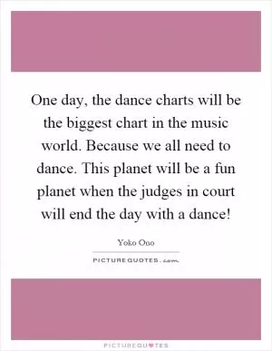 One day, the dance charts will be the biggest chart in the music world. Because we all need to dance. This planet will be a fun planet when the judges in court will end the day with a dance! Picture Quote #1
