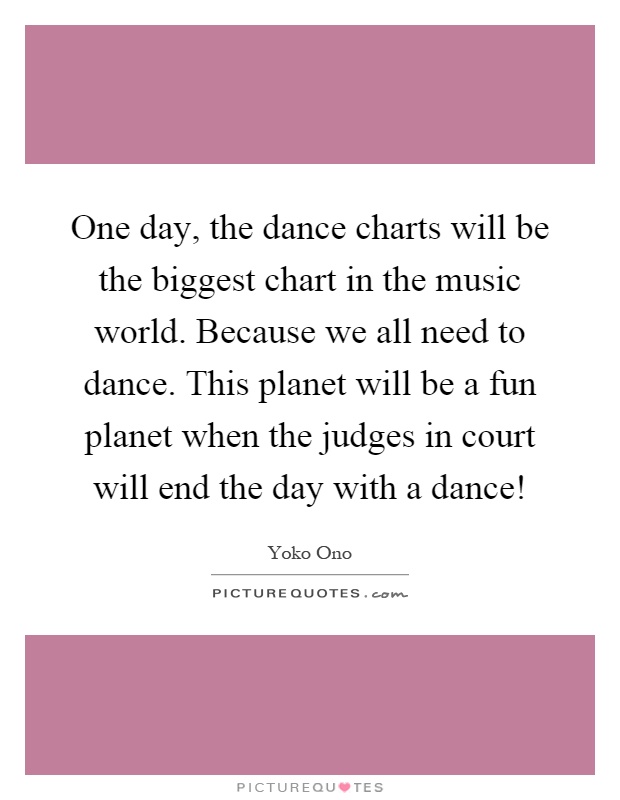 One day, the dance charts will be the biggest chart in the music world. Because we all need to dance. This planet will be a fun planet when the judges in court will end the day with a dance! Picture Quote #1