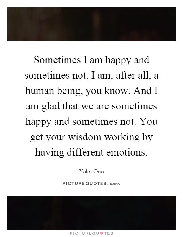 Sometimes I am happy and sometimes not. I am, after all, a human being, you know. And I am glad that we are sometimes happy and sometimes not. You get your wisdom working by having different emotions Picture Quote #1