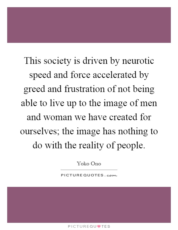 This society is driven by neurotic speed and force accelerated by greed and frustration of not being able to live up to the image of men and woman we have created for ourselves; the image has nothing to do with the reality of people Picture Quote #1