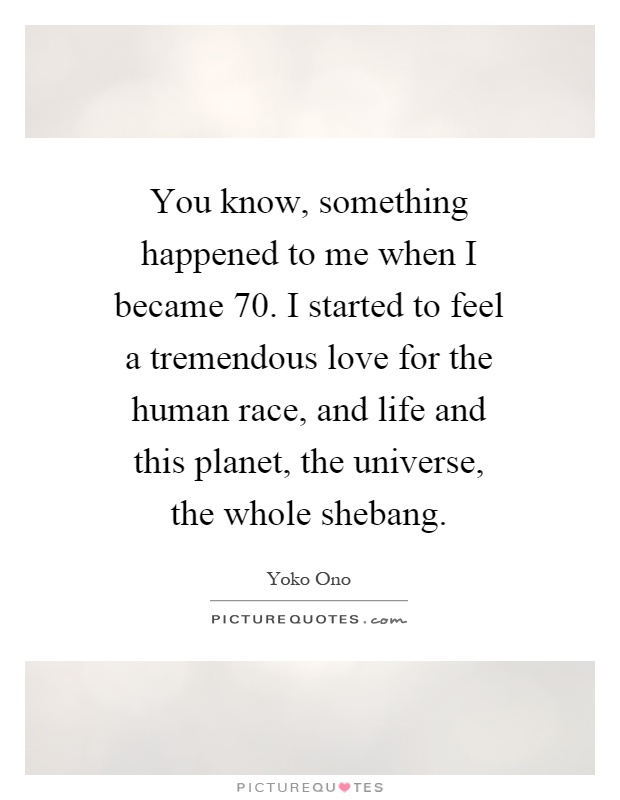 You know, something happened to me when I became 70. I started to feel a tremendous love for the human race, and life and this planet, the universe, the whole shebang Picture Quote #1