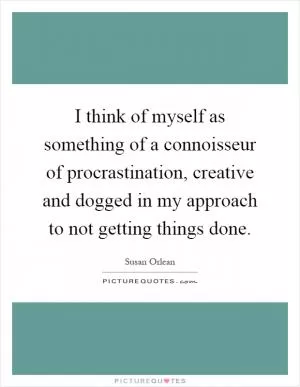 I think of myself as something of a connoisseur of procrastination, creative and dogged in my approach to not getting things done Picture Quote #1