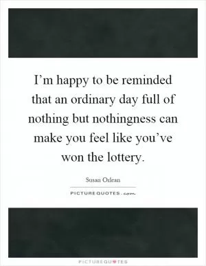 I’m happy to be reminded that an ordinary day full of nothing but nothingness can make you feel like you’ve won the lottery Picture Quote #1