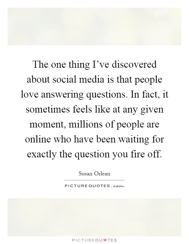 The one thing I've discovered about social media is that people love answering questions. In fact, it sometimes feels like at any given moment, millions of people are online who have been waiting for exactly the question you fire off Picture Quote #1