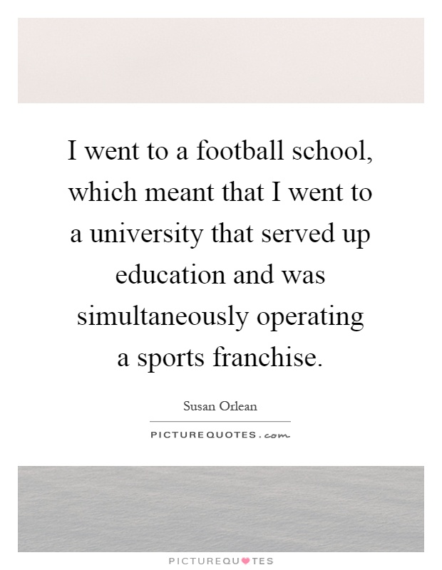 I went to a football school, which meant that I went to a university that served up education and was simultaneously operating a sports franchise Picture Quote #1