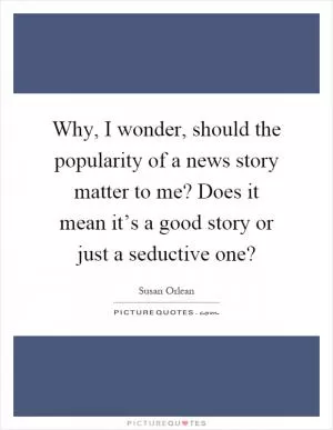 Why, I wonder, should the popularity of a news story matter to me? Does it mean it’s a good story or just a seductive one? Picture Quote #1