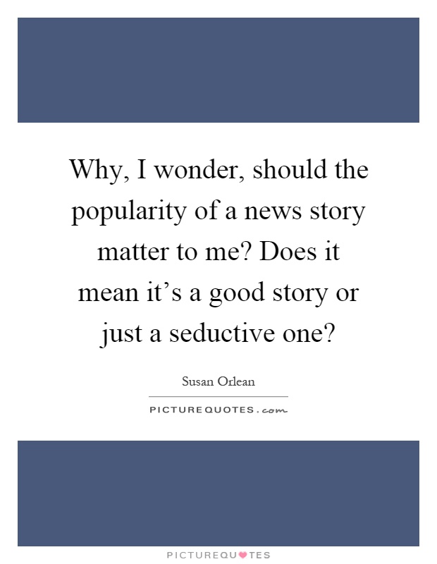 Why, I wonder, should the popularity of a news story matter to me? Does it mean it's a good story or just a seductive one? Picture Quote #1