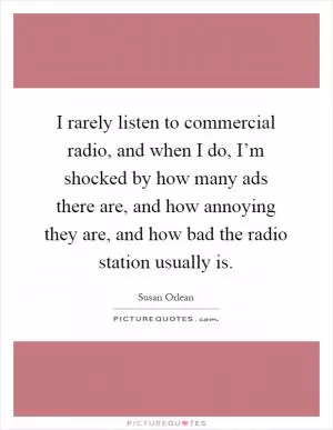 I rarely listen to commercial radio, and when I do, I’m shocked by how many ads there are, and how annoying they are, and how bad the radio station usually is Picture Quote #1
