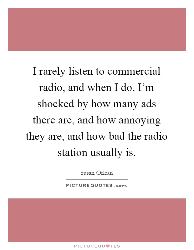 I rarely listen to commercial radio, and when I do, I'm shocked by how many ads there are, and how annoying they are, and how bad the radio station usually is Picture Quote #1