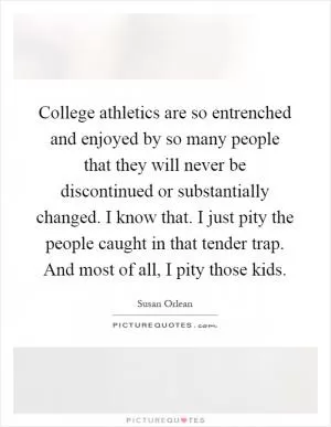 College athletics are so entrenched and enjoyed by so many people that they will never be discontinued or substantially changed. I know that. I just pity the people caught in that tender trap. And most of all, I pity those kids Picture Quote #1
