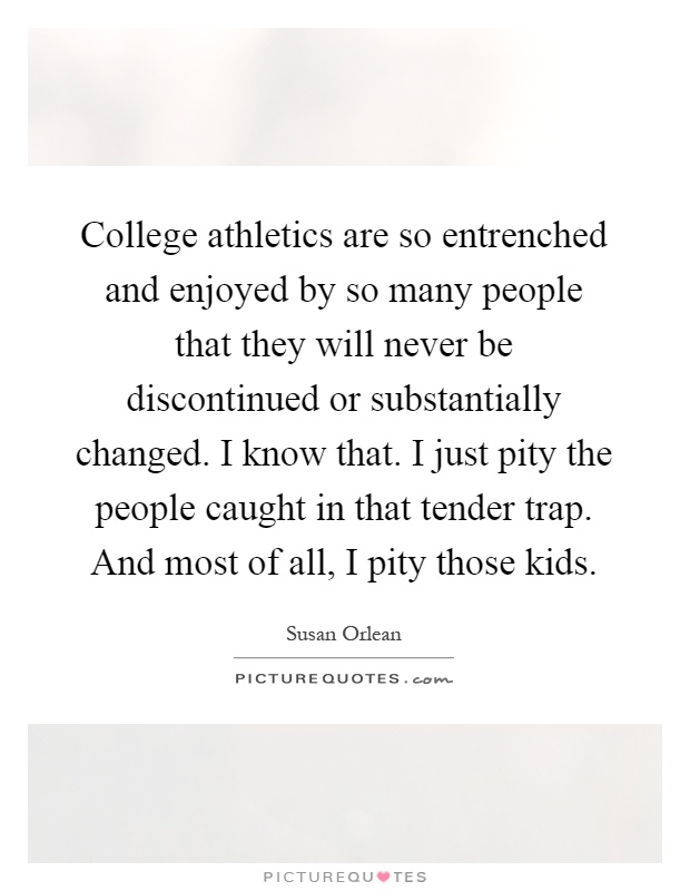 College athletics are so entrenched and enjoyed by so many people that they will never be discontinued or substantially changed. I know that. I just pity the people caught in that tender trap. And most of all, I pity those kids Picture Quote #1
