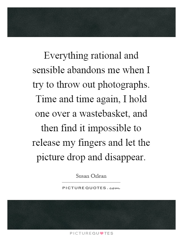 Everything rational and sensible abandons me when I try to throw out photographs. Time and time again, I hold one over a wastebasket, and then find it impossible to release my fingers and let the picture drop and disappear Picture Quote #1