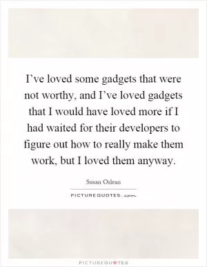 I’ve loved some gadgets that were not worthy, and I’ve loved gadgets that I would have loved more if I had waited for their developers to figure out how to really make them work, but I loved them anyway Picture Quote #1