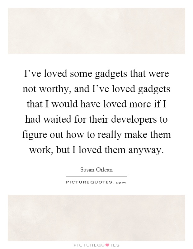 I've loved some gadgets that were not worthy, and I've loved gadgets that I would have loved more if I had waited for their developers to figure out how to really make them work, but I loved them anyway Picture Quote #1