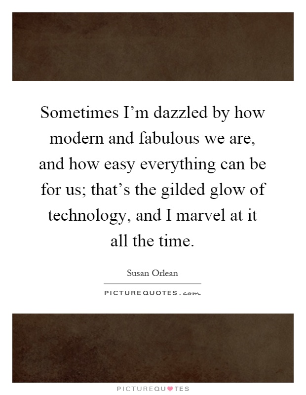 Sometimes I'm dazzled by how modern and fabulous we are, and how easy everything can be for us; that's the gilded glow of technology, and I marvel at it all the time Picture Quote #1