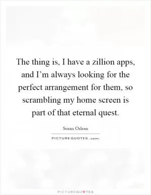 The thing is, I have a zillion apps, and I’m always looking for the perfect arrangement for them, so scrambling my home screen is part of that eternal quest Picture Quote #1