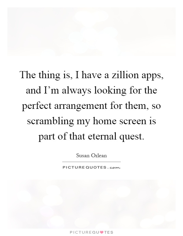 The thing is, I have a zillion apps, and I'm always looking for the perfect arrangement for them, so scrambling my home screen is part of that eternal quest Picture Quote #1
