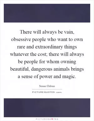 There will always be vain, obsessive people who want to own rare and extraordinary things whatever the cost; there will always be people for whom owning beautiful, dangerous animals brings a sense of power and magic Picture Quote #1