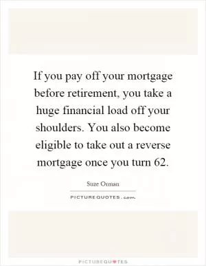 If you pay off your mortgage before retirement, you take a huge financial load off your shoulders. You also become eligible to take out a reverse mortgage once you turn 62 Picture Quote #1