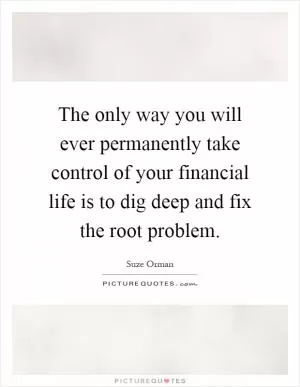 The only way you will ever permanently take control of your financial life is to dig deep and fix the root problem Picture Quote #1