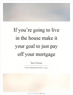If you’re going to live in the house make it your goal to just pay off your mortgage Picture Quote #1