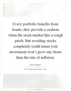 Every portfolio benefits from bonds; they provide a cushion when the stock market hits a rough patch. But avoiding stocks completely could mean your investment won’t grow any faster than the rate of inflation Picture Quote #1