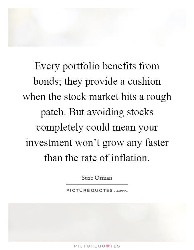 Every portfolio benefits from bonds; they provide a cushion when the stock market hits a rough patch. But avoiding stocks completely could mean your investment won't grow any faster than the rate of inflation Picture Quote #1