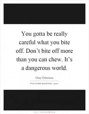 You gotta be really careful what you bite off. Don’t bite off more than you can chew. It’s a dangerous world Picture Quote #1